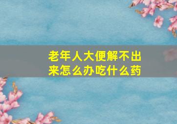 老年人大便解不出来怎么办吃什么药