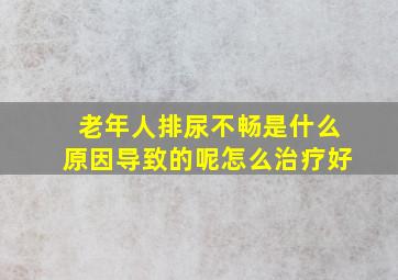 老年人排尿不畅是什么原因导致的呢怎么治疗好