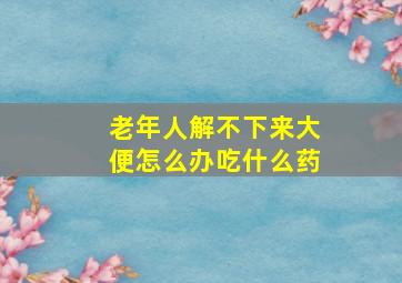 老年人解不下来大便怎么办吃什么药