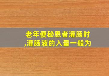 老年便秘患者灌肠时,灌肠液的入量一般为