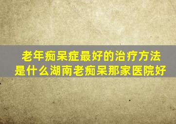 老年痴呆症最好的治疗方法是什么湖南老痴呆那家医院好