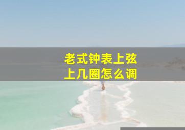 老式钟表上弦上几圈怎么调