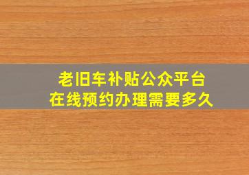 老旧车补贴公众平台在线预约办理需要多久