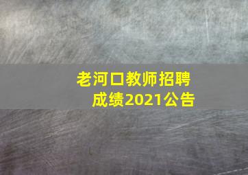 老河口教师招聘成绩2021公告