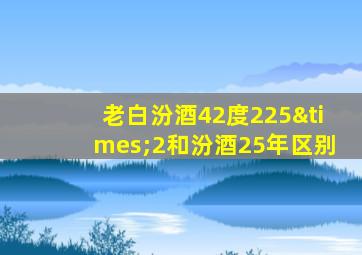 老白汾酒42度225×2和汾酒25年区别