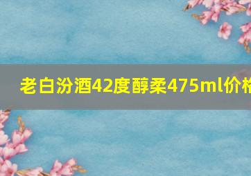 老白汾酒42度醇柔475ml价格