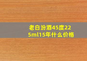 老白汾酒45度225ml15年什么价格