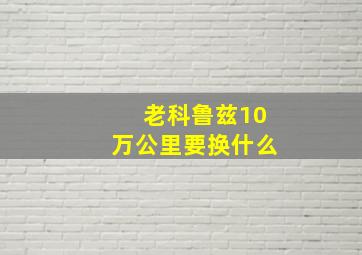 老科鲁兹10万公里要换什么