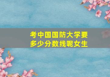 考中国国防大学要多少分数线呢女生