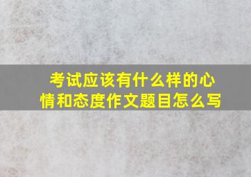 考试应该有什么样的心情和态度作文题目怎么写