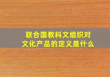 联合国教科文组织对文化产品的定义是什么