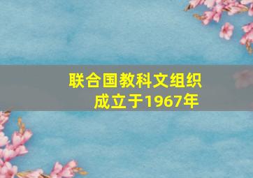 联合国教科文组织成立于1967年