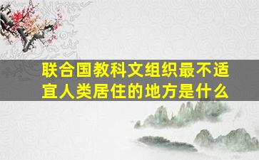 联合国教科文组织最不适宜人类居住的地方是什么