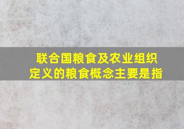 联合国粮食及农业组织定义的粮食概念主要是指