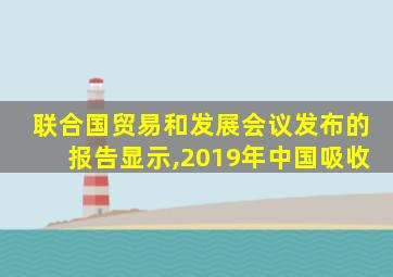 联合国贸易和发展会议发布的报告显示,2019年中国吸收