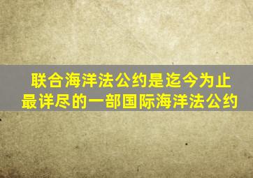 联合海洋法公约是迄今为止最详尽的一部国际海洋法公约