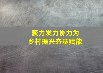 聚力发力协力为乡村振兴夯基赋能