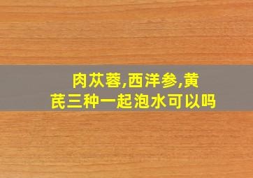 肉苁蓉,西洋参,黄芪三种一起泡水可以吗