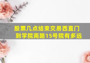 股票几点结束交易西直门到学院南路15号院有多远