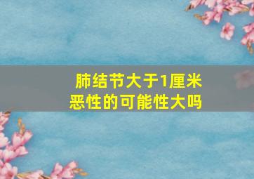 肺结节大于1厘米恶性的可能性大吗