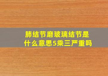 肺结节磨玻璃结节是什么意思5乘三严重吗