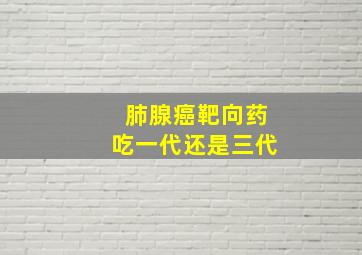 肺腺癌靶向药吃一代还是三代