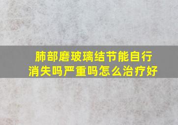 肺部磨玻璃结节能自行消失吗严重吗怎么治疗好