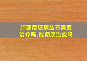 肺部磨玻璃结节需要治疗吗,能彻底治愈吗