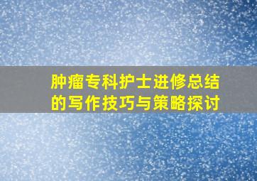 肿瘤专科护士进修总结的写作技巧与策略探讨