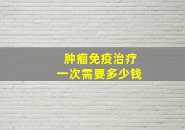 肿瘤免疫治疗一次需要多少钱