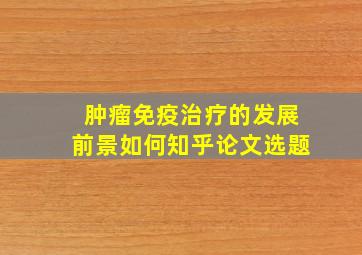 肿瘤免疫治疗的发展前景如何知乎论文选题