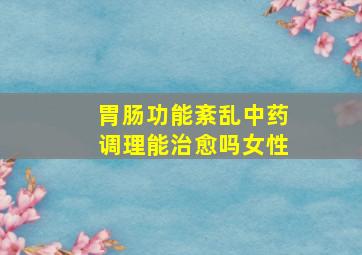 胃肠功能紊乱中药调理能治愈吗女性