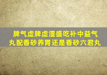 脾气虚脾虚湿盛吃补中益气丸配香砂养胃还是香砂六君丸