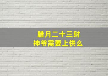 腊月二十三财神爷需要上供么