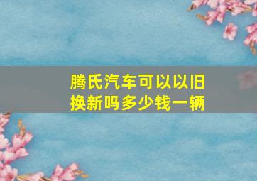 腾氏汽车可以以旧换新吗多少钱一辆