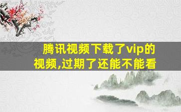 腾讯视频下载了vip的视频,过期了还能不能看