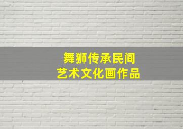 舞狮传承民间艺术文化画作品