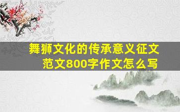 舞狮文化的传承意义征文范文800字作文怎么写