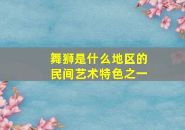 舞狮是什么地区的民间艺术特色之一