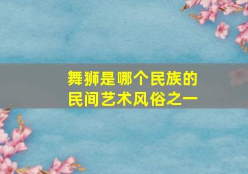 舞狮是哪个民族的民间艺术风俗之一