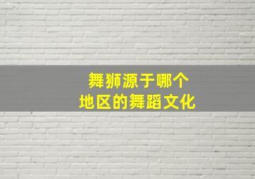 舞狮源于哪个地区的舞蹈文化