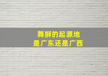 舞狮的起源地是广东还是广西