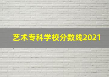 艺术专科学校分数线2021