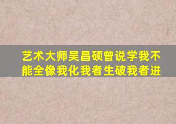 艺术大师吴昌硕曾说学我不能全像我化我者生破我者进