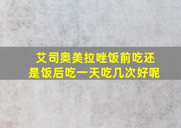 艾司奥美拉唑饭前吃还是饭后吃一天吃几次好呢