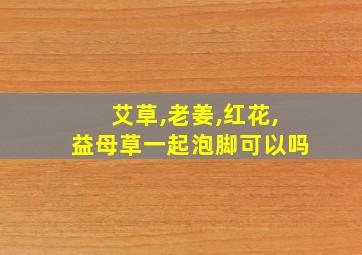 艾草,老姜,红花,益母草一起泡脚可以吗