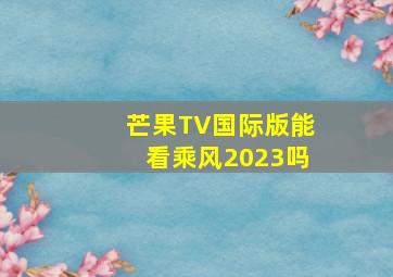 芒果TV国际版能看乘风2023吗