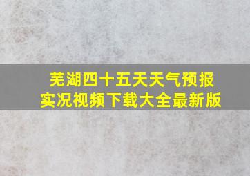 芜湖四十五天天气预报实况视频下载大全最新版