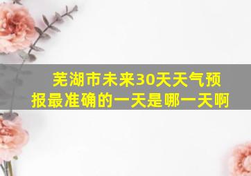 芜湖市未来30天天气预报最准确的一天是哪一天啊