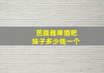 芭提雅啤酒吧妹子多少钱一个